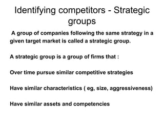 Identifying competitors - Strategic
groups
A group of companies following the same strategy in a
given target market is called a strategic group.
A strategic group is a group of firms that :
Over time pursue similar competitive strategies
Have similar characteristics ( eg, size, aggressiveness)
Have similar assets and competencies
 