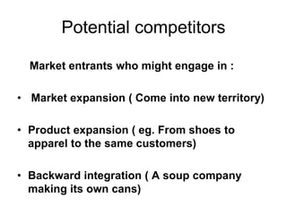 Potential competitors
Market entrants who might engage in :
• Market expansion ( Come into new territory)
• Product expansion ( eg. From shoes to
apparel to the same customers)
• Backward integration ( A soup company
making its own cans)
 