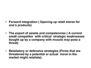 • Forward integration ( Opening up retail stores for
one’s products)
• The export of assets and competencies ( A current
small competitor with critical strategic weaknesses
bought up by a company with muscle may pose a
threat)
• Retaliatory or defensive strategies (Firms that are
threatened by a potential or actual move in the
market might retaliate).
 