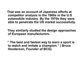 That was an account of Japanese efforts at
competitor analysis in the 1960s in the U.S
automobile industry. By the 1970s they were
able to penetrate the US market successfully.
They similarly studied the design approaches
of European manufacturers.
“ The best and fastest way to learn a sport is
to watch and imitate a champion.” ( Bruce
Henderson, Founder of BCG)
 