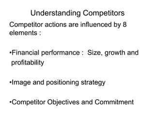 Understanding Competitors
Competitor actions are influenced by 8
elements :
•Financial performance : Size, growth and
profitability
•Image and positioning strategy
•Competitor Objectives and Commitment
 