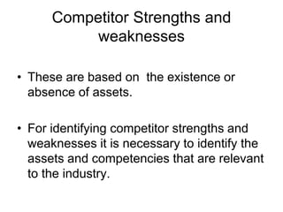 Competitor Strengths and
weaknesses
• These are based on the existence or
absence of assets.
• For identifying competitor strengths and
weaknesses it is necessary to identify the
assets and competencies that are relevant
to the industry.
 