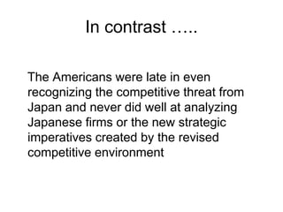 In contrast …..
The Americans were late in even
recognizing the competitive threat from
Japan and never did well at analyzing
Japanese firms or the new strategic
imperatives created by the revised
competitive environment
 
