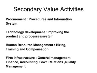 Secondary Value Activities
Procurement : Procedures and Information
System
Technology development : Improving the
product and processes/system
Human Resource Management : Hiring,
Training and Compensation
Firm Infrastructure : General management,
Finance, Accounting, Govt. Relations ,Quality
Management
 