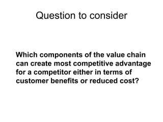 Question to consider
Which components of the value chain
can create most competitive advantage
for a competitor either in terms of
customer benefits or reduced cost?
 