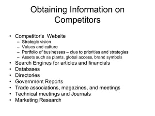 Obtaining Information on
Competitors
• Competitor’s Website
– Strategic vision
– Values and culture
– Portfolio of businesses – clue to priorities and strategies
– Assets such as plants, global access, brand symbols
• Search Engines for articles and financials
• Databases
• Directories
• Government Reports
• Trade associations, magazines, and meetings
• Technical meetings and Journals
• Marketing Research
 