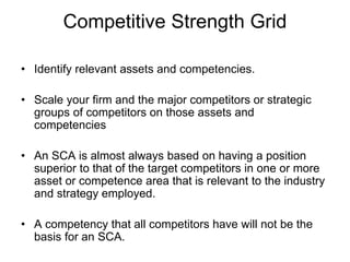 Competitive Strength Grid
• Identify relevant assets and competencies.
• Scale your firm and the major competitors or strategic
groups of competitors on those assets and
competencies
• An SCA is almost always based on having a position
superior to that of the target competitors in one or more
asset or competence area that is relevant to the industry
and strategy employed.
• A competency that all competitors have will not be the
basis for an SCA.
 