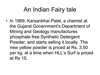An Indian Fairy tale
• In 1969, Karsanbhai Patel, a chemist at
the Gujarat Government's Department of
Mining and Geology manufactures
phosphate free Synthetic Detergent
Powder, and starts selling it locally. The
new yellow powder is priced at Rs. 3.50
per kg, at a time when HLL’s Surf is priced
at Rs 15.
 
