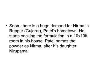 • Soon, there is a huge demand for Nirma in
Ruppur (Gujarat), Patel’s hometown. He
starts packing the formulation in a 10x10ft
room in his house. Patel names the
powder as Nirma, after his daughter
Nirupama.
 