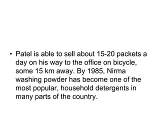 • Patel is able to sell about 15-20 packets a
day on his way to the office on bicycle,
some 15 km away. By 1985, Nirma
washing powder has become one of the
most popular, household detergents in
many parts of the country.
 