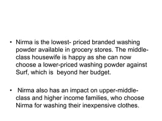 • Nirma is the lowest- priced branded washing
powder available in grocery stores. The middle-
class housewife is happy as she can now
choose a lower-priced washing powder against
Surf, which is beyond her budget.
• Nirma also has an impact on upper-middle-
class and higher income families, who choose
Nirma for washing their inexpensive clothes.
 