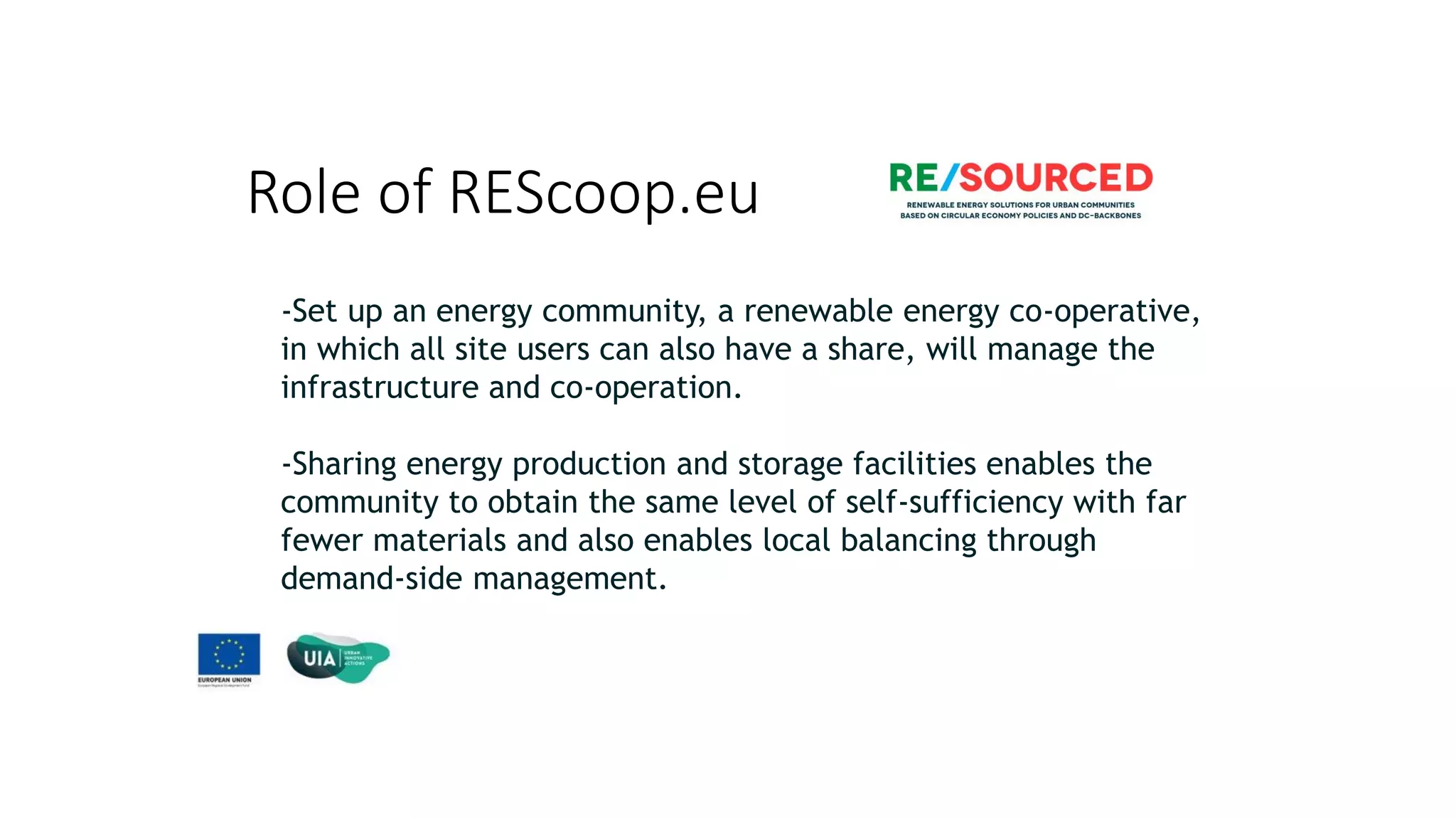 Role of REScoop.eu
-Set up an energy community, a renewable energy co-operative,
in which all site users can also have a share, will manage the
infrastructure and co-operation.
-Sharing energy production and storage facilities enables the
community to obtain the same level of self-sufficiency with far
fewer materials and also enables local balancing through
demand-side management.
 