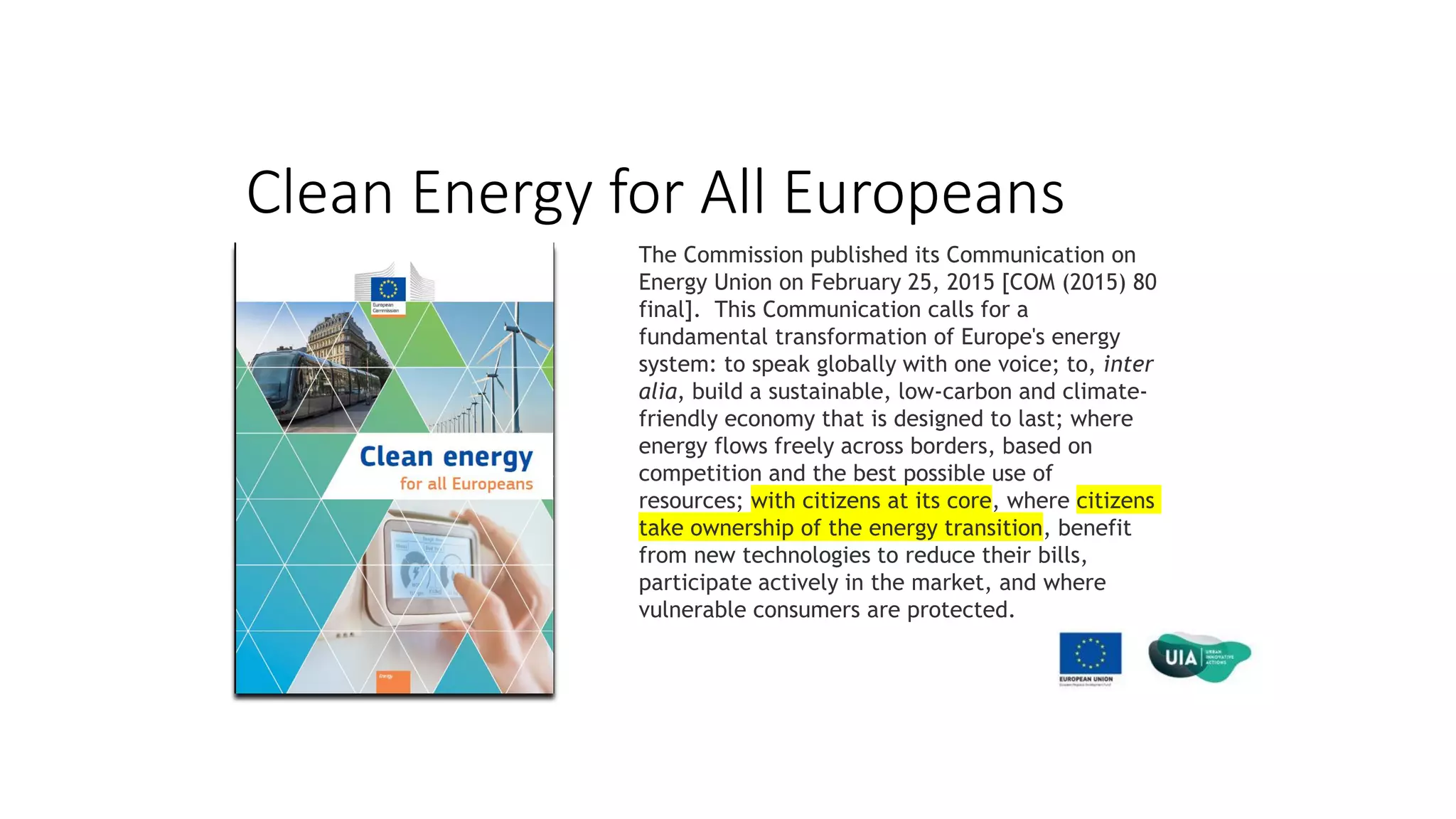 Clean Energy for All Europeans
The Commission published its Communication on
Energy Union on February 25, 2015 [COM (2015) 80
final]. This Communication calls for a
fundamental transformation of Europe's energy
system: to speak globally with one voice; to, inter
alia, build a sustainable, low-carbon and climate-
friendly economy that is designed to last; where
energy flows freely across borders, based on
competition and the best possible use of
resources; with citizens at its core, where citizens
take ownership of the energy transition, benefit
from new technologies to reduce their bills,
participate actively in the market, and where
vulnerable consumers are protected.
 