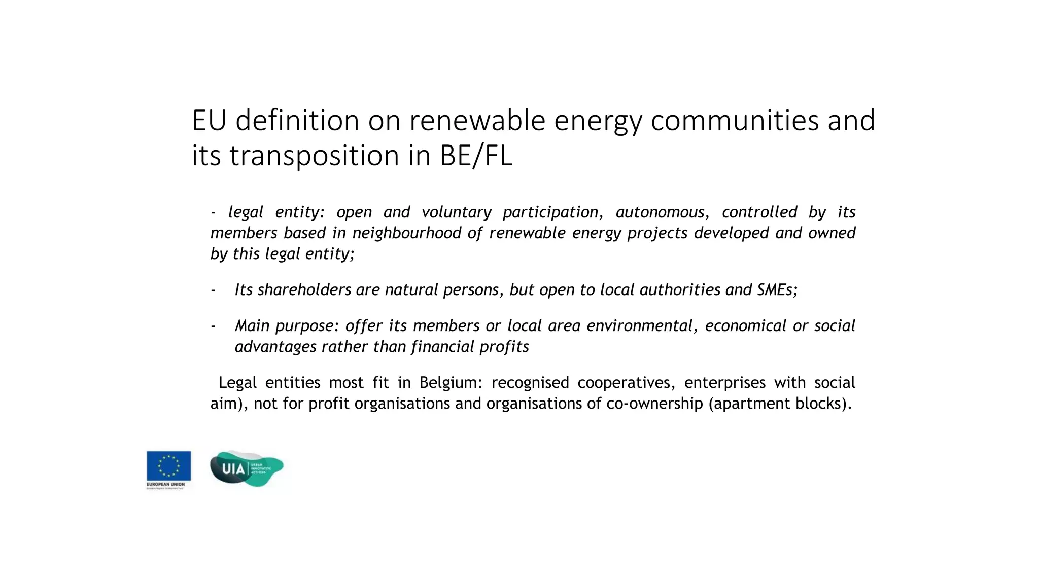 EU definition on renewable energy communities and
its transposition in BE/FL
- legal entity: open and voluntary participation, autonomous, controlled by its
members based in neighbourhood of renewable energy projects developed and owned
by this legal entity;
- Its shareholders are natural persons, but open to local authorities and SMEs;
- Main purpose: offer its members or local area environmental, economical or social
advantages rather than financial profits
Legal entities most fit in Belgium: recognised cooperatives, enterprises with social
aim), not for profit organisations and organisations of co-ownership (apartment blocks).
 