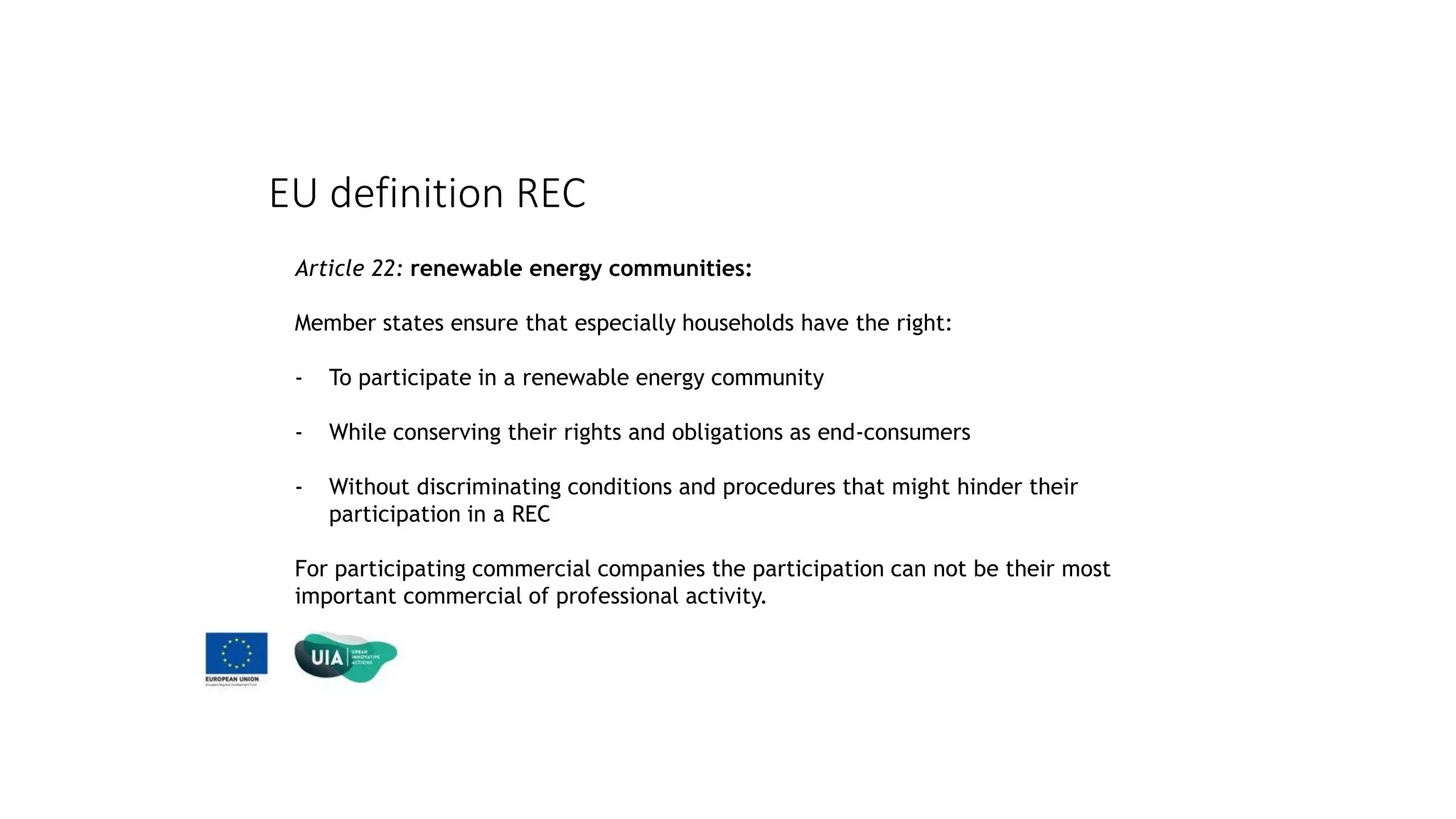 EU definition REC
Article 22: renewable energy communities:
Member states ensure that especially households have the right:
- To participate in a renewable energy community
- While conserving their rights and obligations as end-consumers
- Without discriminating conditions and procedures that might hinder their
participation in a REC
For participating commercial companies the participation can not be their most
important commercial of professional activity.
 
