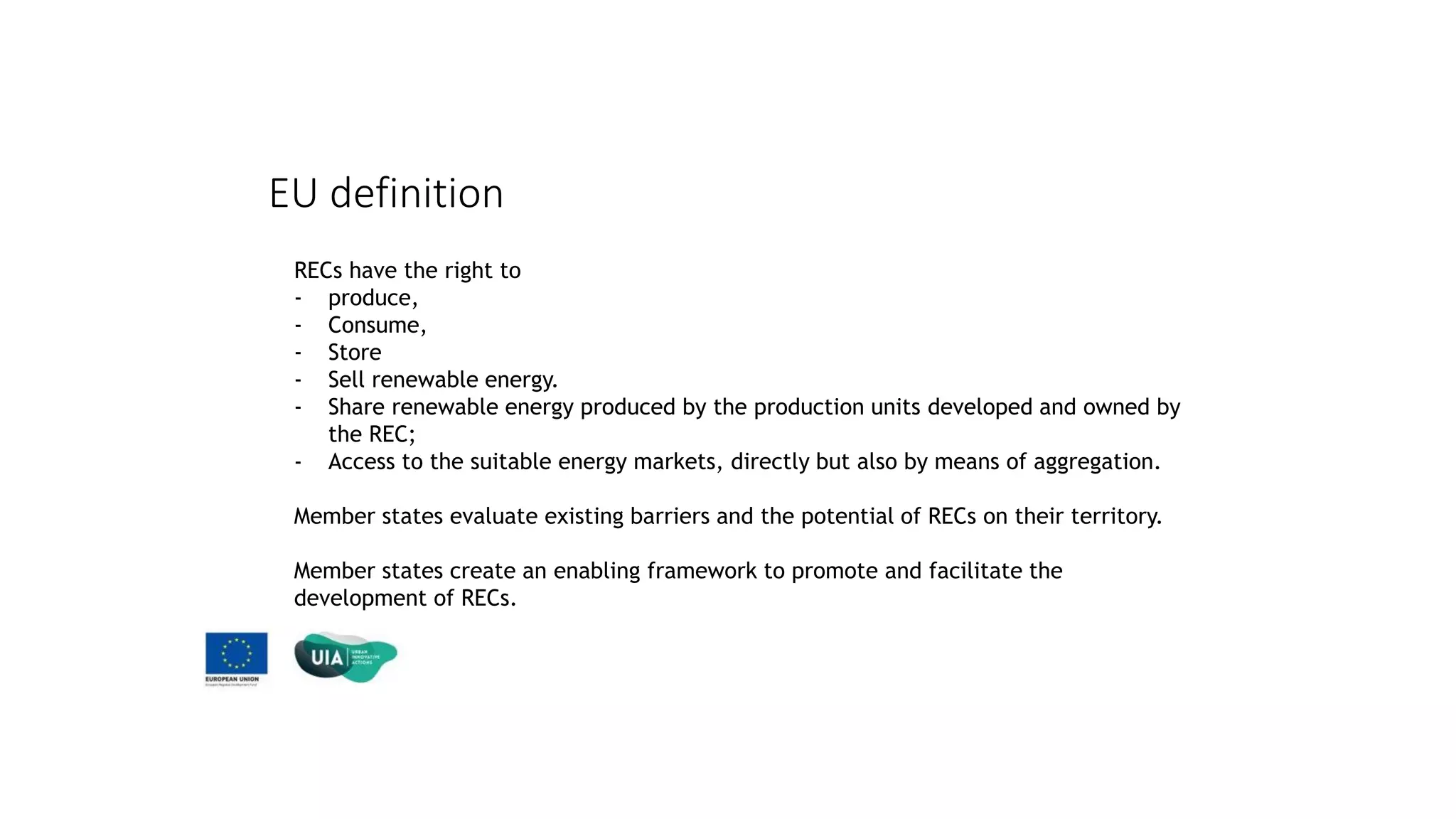 EU definition
RECs have the right to
- produce,
- Consume,
- Store
- Sell renewable energy.
- Share renewable energy produced by the production units developed and owned by
the REC;
- Access to the suitable energy markets, directly but also by means of aggregation.
Member states evaluate existing barriers and the potential of RECs on their territory.
Member states create an enabling framework to promote and facilitate the
development of RECs.
 