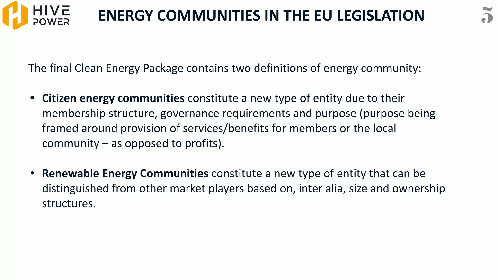 ENERGY COMMUNITIES IN THE EU LEGISLATION
The final Clean Energy Package contains two definitions of energy community:
• Citizen energy communities constitute a new type of entity due to their
membership structure, governance requirements and purpose (purpose being
framed around provision of services/benefits for members or the local
community – as opposed to profits).
• Renewable Energy Communities constitute a new type of entity that can be
distinguished from other market players based on, inter alia, size and ownership
structures.
5
 