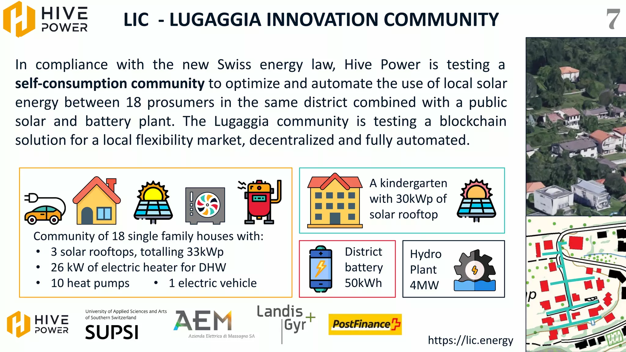 LIC - LUGAGGIA INNOVATION COMMUNITY
In compliance with the new Swiss energy law, Hive Power is testing a
self-consumption community to optimize and automate the use of local solar
energy between 18 prosumers in the same district combined with a public
solar and battery plant. The Lugaggia community is testing a blockchain
solution for a local flexibility market, decentralized and fully automated.
Community of 18 single family houses with:
• 3 solar rooftops, totalling 33kWp
• 26 kW of electric heater for DHW
• 10 heat pumps
A kindergarten
with 30kWp of
solar rooftop
District
battery
50kWh
Hydro
Plant
4MW
• 1 electric vehicle
https://lic.energy
7
 