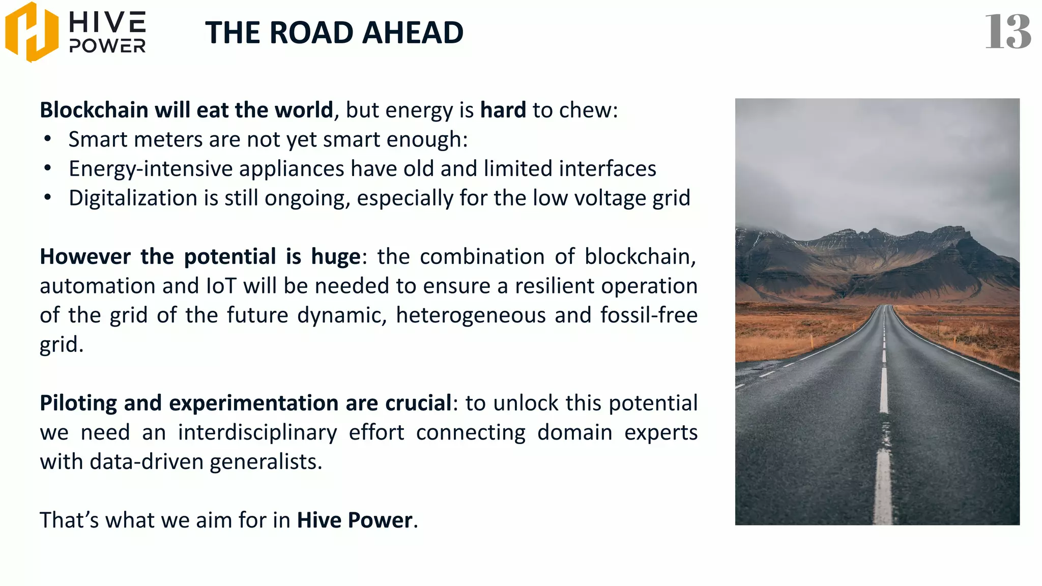 THE ROAD AHEAD
Blockchain will eat the world, but energy is hard to chew:
• Smart meters are not yet smart enough:
• Energy-intensive appliances have old and limited interfaces
• Digitalization is still ongoing, especially for the low voltage grid
However the potential is huge: the combination of blockchain,
automation and IoT will be needed to ensure a resilient operation
of the grid of the future dynamic, heterogeneous and fossil-free
grid.
Piloting and experimentation are crucial: to unlock this potential
we need an interdisciplinary effort connecting domain experts
with data-driven generalists.
That’s what we aim for in Hive Power.
13
 