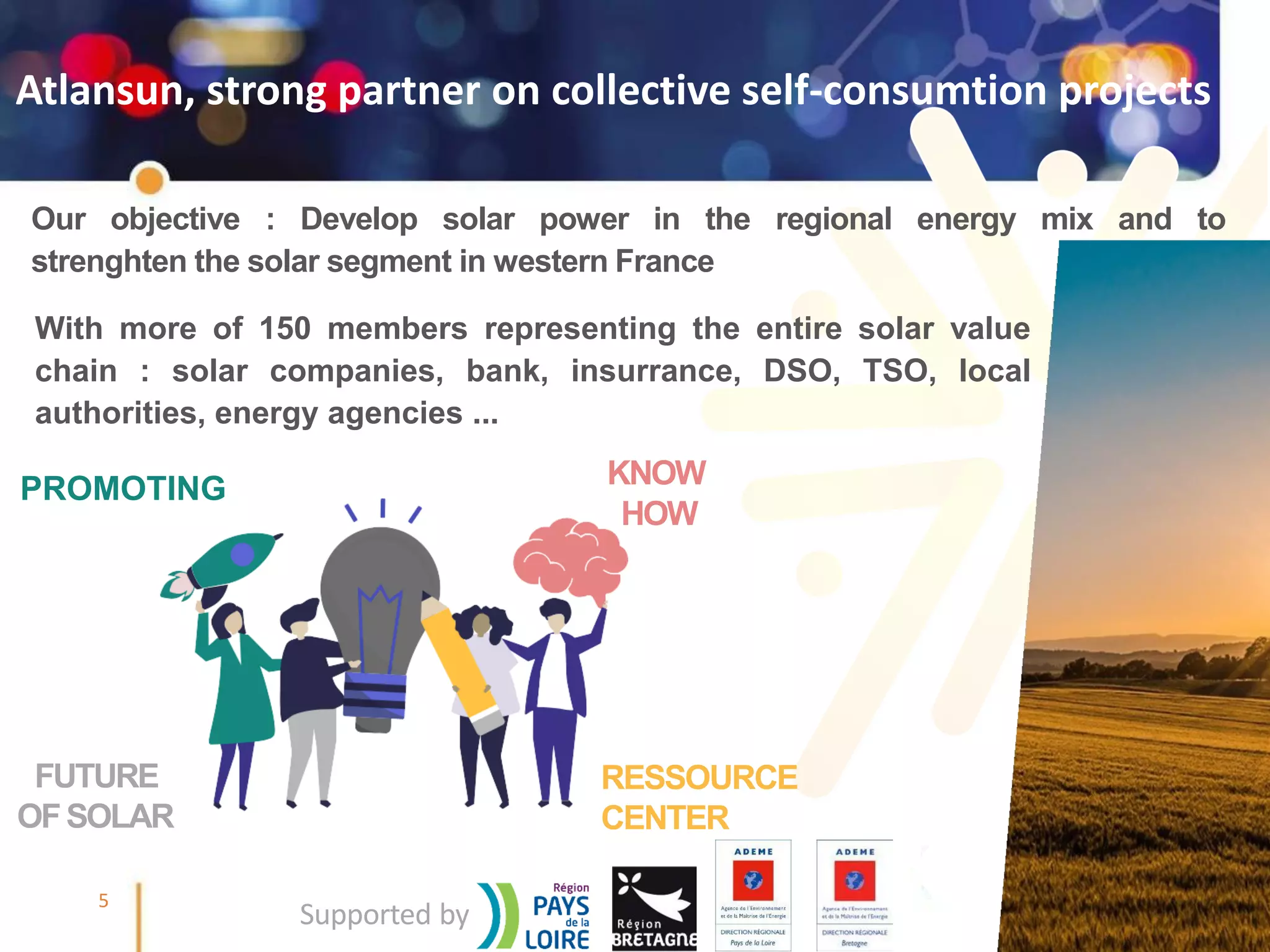 @SmileSmartGrids #SmileSmartGrids #Smile2Business
5
Atlansun, strong partner on collective self-consumtion projects
PROMOTING KNOW
HOW
FUTURE
OFSOLAR
RESSOURCE
CENTER
Our objective : Develop solar power in the regional energy mix and to
strenghten the solar segment in western France
Supported by
With more of 150 members representing the entire solar value
chain : solar companies, bank, insurrance, DSO, TSO, local
authorities, energy agencies ...
 