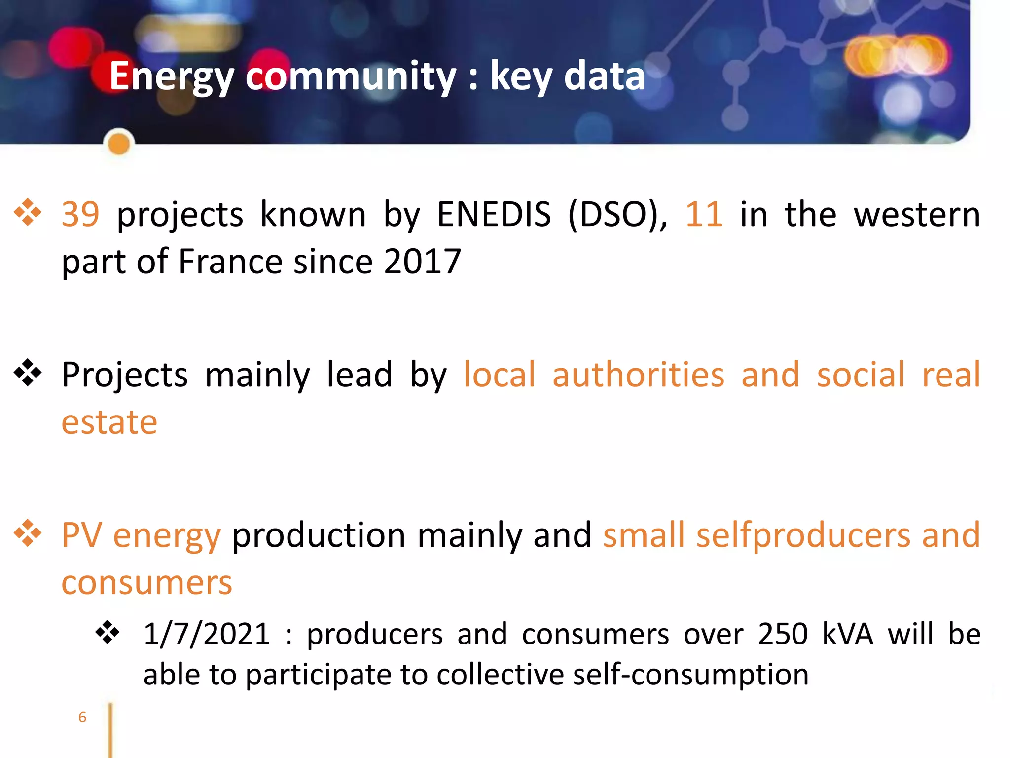 @SmileSmartGrids #SmileSmartGrids #Smile2Business
6
Energy community : key data
❖ 39 projects known by ENEDIS (DSO), 11 in the western
part of France since 2017
❖ Projects mainly lead by local authorities and social real
estate
❖ PV energy production mainly and small selfproducers and
consumers
❖ 1/7/2021 : producers and consumers over 250 kVA will be
able to participate to collective self-consumption
 