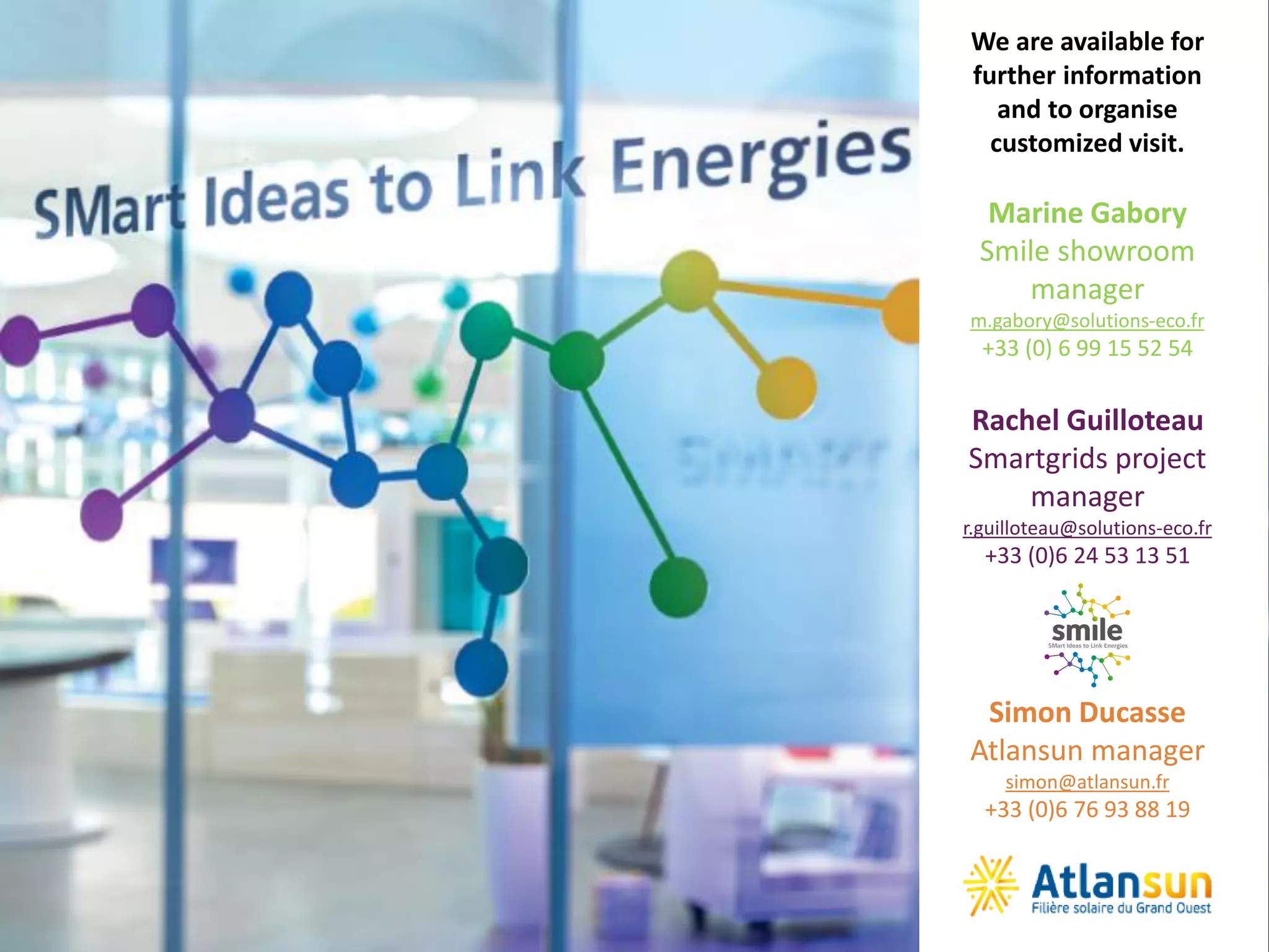 @SmileSmartGrids #SmileSmartGrids #Smile2Business
We are available for
further information
and to organise
customized visit.
Marine Gabory
Smile showroom
manager
m.gabory@solutions-eco.fr
+33 (0) 6 99 15 52 54
Rachel Guilloteau
Smartgrids project
manager
r.guilloteau@solutions-eco.fr
+33 (0)6 24 53 13 51
Simon Ducasse
Atlansun manager
simon@atlansun.fr
+33 (0)6 76 93 88 19
 