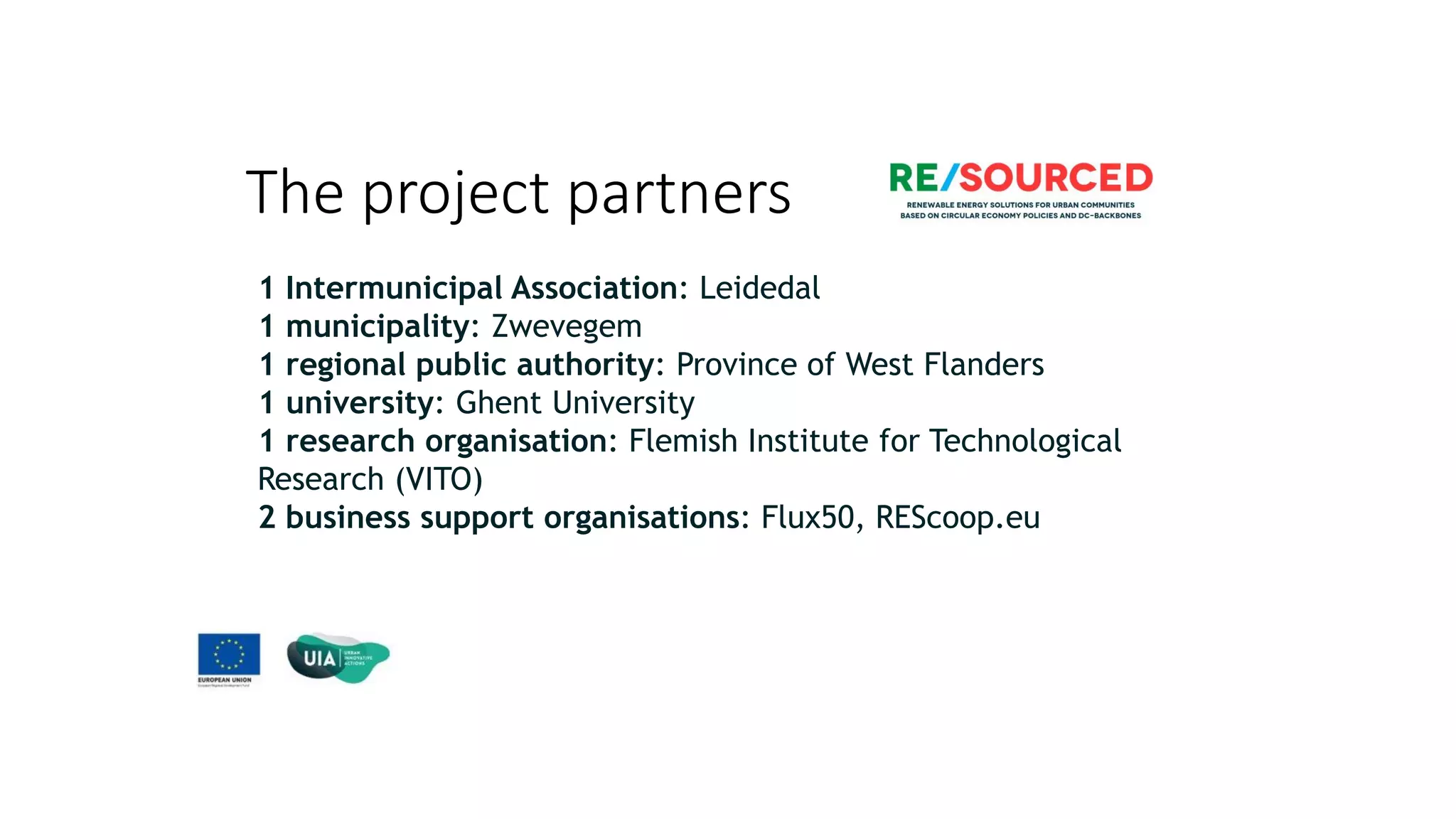 The project partners
The project in numbers
1 Intermunicipal Association: Leidedal
1 municipality: Zwevegem
1 regional public authority: Province of West Flanders
1 university: Ghent University
1 research organisation: Flemish Institute for Technological
Research (VITO)
2 business support organisations: Flux50, REScoop.eu
 