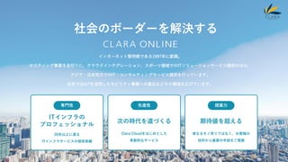 2 CLARA ONLINE
社会のボーダーを解決する
インターネット黎明期である1997年に創業。
ホスティング事業を皮切りに、クラウドインテグレーション、スポーツ領域でのITソリューションサービス提供のほか、
アジア・日本双方でのIT・コンサルティングサービス提供を行っています。
近年ではIoTを活用したモビリティ事業への進出などその領域を広げています。
専門性 先進性 提案力
ITインフラの
プロフェッショナル
20年以上に渡る
ITインフラサービスの提供実績
次の時代を道づくる
Clara Cloudをはじめとした
革新的なサービス
期待値を超える
単なるモノ売りではなく、お客様の
目的から最善の手段をご提案
 