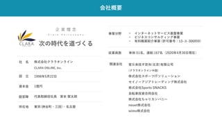 会社概要
企 業 理 念
- C l a r a P h i l o s o p h y -
次の時代を道づくる
株式会社クララオンライン
1998年5月22日
設 立
CLARA ONLINE, Inc.
1億円
資本金
代表取締役社長 家本 賢太郎
経営陣
東京(神谷町・三田)・名古屋
所在地
• インターネットサービス基盤事業
• ビジネスコンサルティング事業
• 有料職業紹介事業 (許可番号：13-ユ-306859)
事業分野
単体:51名、連結:167名（2020年4月30日現在）
従業員数
客乐来技术咨询(北京)有限公司
(クララオンライン中国)
株式会社スポーツITソリューション
セイノーアジアトレーディング株式会社
株式会社Sports SNACKS
自転車投資合同会社
株式会社ちゃりカンパニー
neuet株式会社
wimo株式会社
関連会社
社 名
 