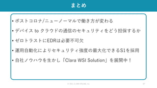 • ポストコロナ/ニューノーマルで働き方が変わる
• デバイス to クラウドの通信のセキュリティをどう担保するか
• ゼロトラストにEDRは必要不可欠
• 運用自動化によりセキュリティ強度の最大化できるS1を採用
• 自社ノウハウを生かし「Clara WSI Solution」を展開中！
© 2021 CLARA ONLINE, Inc 47
まとめ
 
