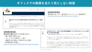 © 2021 CLARA ONLINE, Inc 9
オフィスでの勤務を当たり前としない制度
2020年2月26日
感染拡大をうけ、暫定的にテレワークへ強制移行
https://www.clara.co.jp/2020/02/remotework_20200226/
2020年6月30日
恒久的に新たなワークスタイルへ
・働く場所を問わない
・フレックスを採用（一部）
・通勤手当の廃止⇒WSI手当の支給
・評価制度の見直し
https://www.clara.co.jp/2020/06/work-style-innovation/
 