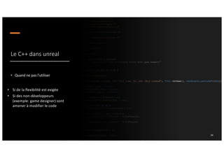 Le C++ dans unreal
• Quand ne pas l’utiliser
34
• Si de la flexibilité est exigée
• Si des non-développeurs
(exemple: game designer) sont
amener à modifier le code
 