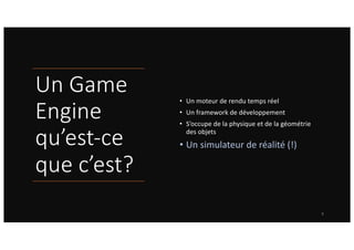 Un Game
Engine
qu’est-ce
que c’est?
• Un moteur de rendu temps réel
• Un framework de développement
• S’occupe de la physique et de la géométrie
des objets
• Un simulateur de réalité (!)
8
 