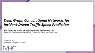 Deep Graph Convolutional Networks for
Incident-Driven Traffic Speed Prediction
ACM Conference on Information and Knowledge Management, 2020
Qinge Xie, Tiancheng Guo, Yang Chen, Yu Xiao, Xin Wang, and Ben Y. Zhao
March 12, 2021
Presenter: KyungHwan Moon
 