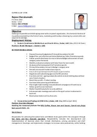 CURRICULUM VITAE
Rajeev Cherukunnath
P.O. Box: 3262
Dubai – U.A.E
Mobile: 050- 6772348
E-Mail: rajeevch69@gmail.com
Objective
Seekingaresponsible andchallengingcareerwith a reputed organization, this demands the best of
my professional abilityinthe field of sales, marketing and thereby enhancing my current skills and
acquired knowledge.
Employment History
1. Eastern Condiments Middle East and North Africa, Dubai, UAE (May 2013 till Date)
Position: Brand Manager – Eastern -UAE
KEY RESPONSIBLE AREAS
 Prepare Revenue Budgetplan(Primary&Secondary) forUAE
 BudgetPlan and effectivecontrol onMarketing/SalesPromotionspends
 Followupwithdistributor toensure Volume Budgetachievementof each
categoryunderthe brand.
 MonthlyevaluationandplanwithSalesTeamfornextmonth
 Analyse performancegrowthVsPromotionspends
 Primary& Secondaryreview VsBudget- category wise
 Periodicreviewwithmarketshare reports.
 Ensure all requiredreportstoPrincipalsaspertimeline.
 Negotiate withadvertisingagenciesforBTLactivities
 Inventorycontrol – ageinganalysis&control onstock holdingdayswithout
out of stock situation
 Brand Gross profit – Productcosting.
 Purchase OrderplanningwithMISteam
 Planning&Implementinginnovativebrandcampaignswithcontinuous
followupwithconcernedteam
 Market feasibilitystudyfornew skuaddition
 Initiate periodicmeetingsandconfirmPrincipal’sactive involvementin
business.
 Brand presentations at Key Accounts.
2. Crescent General Trading LLC (FMCG Div.), Dubai, UAE (May 2005 to April 2013)
Position: Area Sales Manager
Handling the renowned products like BRU Coffee, Kissan Jam and Sauces, Camel nuts, Bajaj
hair care products, etc.
Work History
Responsible for achieving forecasted Sales and Market share goals within the area given through
Van Sales and Key Accounts operation. Responsibility includes the development and
implementation of business plans that include distribution, pricing, promotion and shelf
management. Develops and implements strategies to increase sales productivity, while holding
 