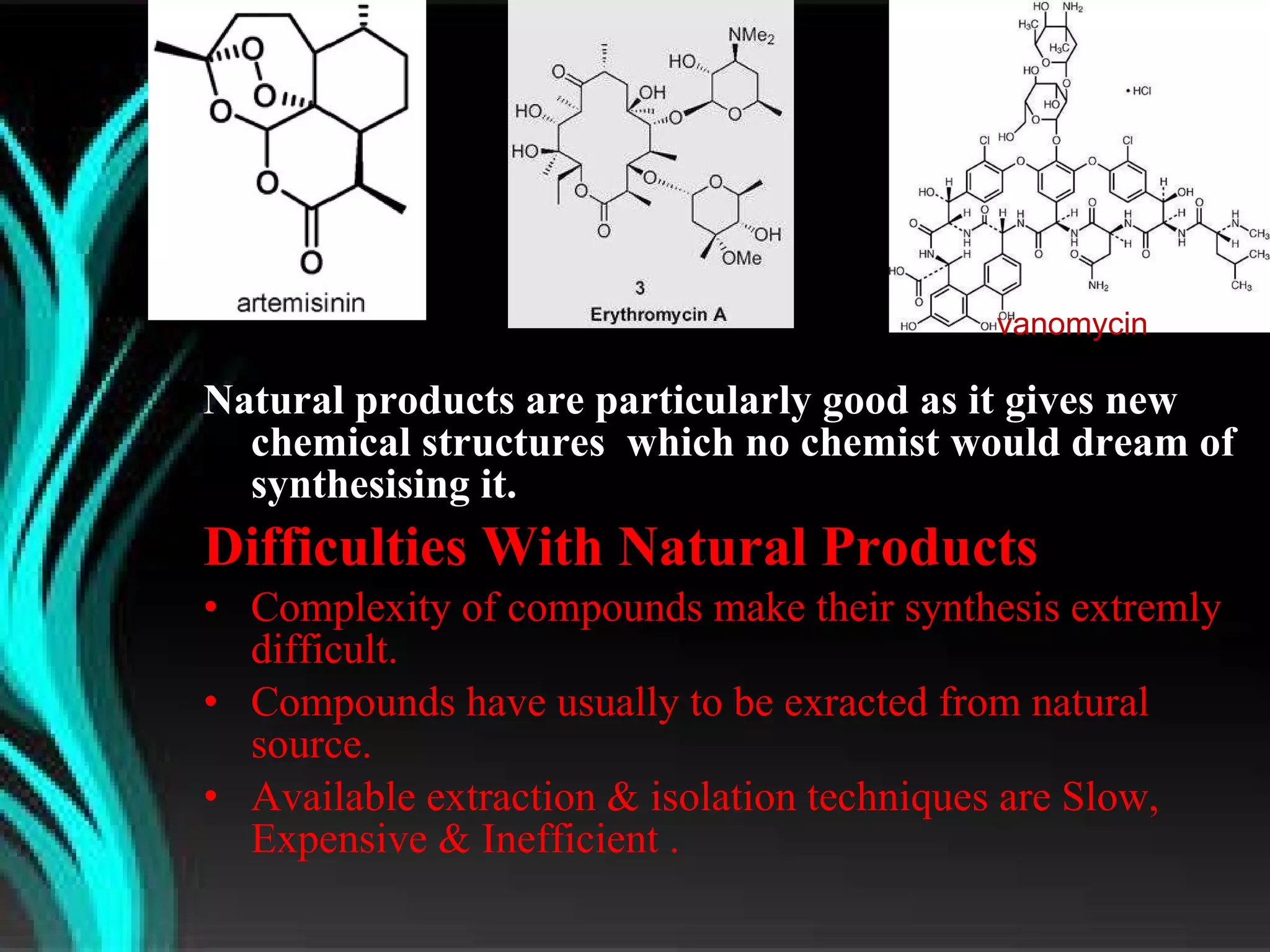 Natural products are particularly good as it gives new chemical structures  which no chemist would dream of synthesising it. Difficulties With Natural Products Complexity of compounds make their synthesis extremly difficult. Compounds have usually to be exracted from natural source. Available extraction & isolation techniques are Slow, Expensive & Inefficient . vanomycin 