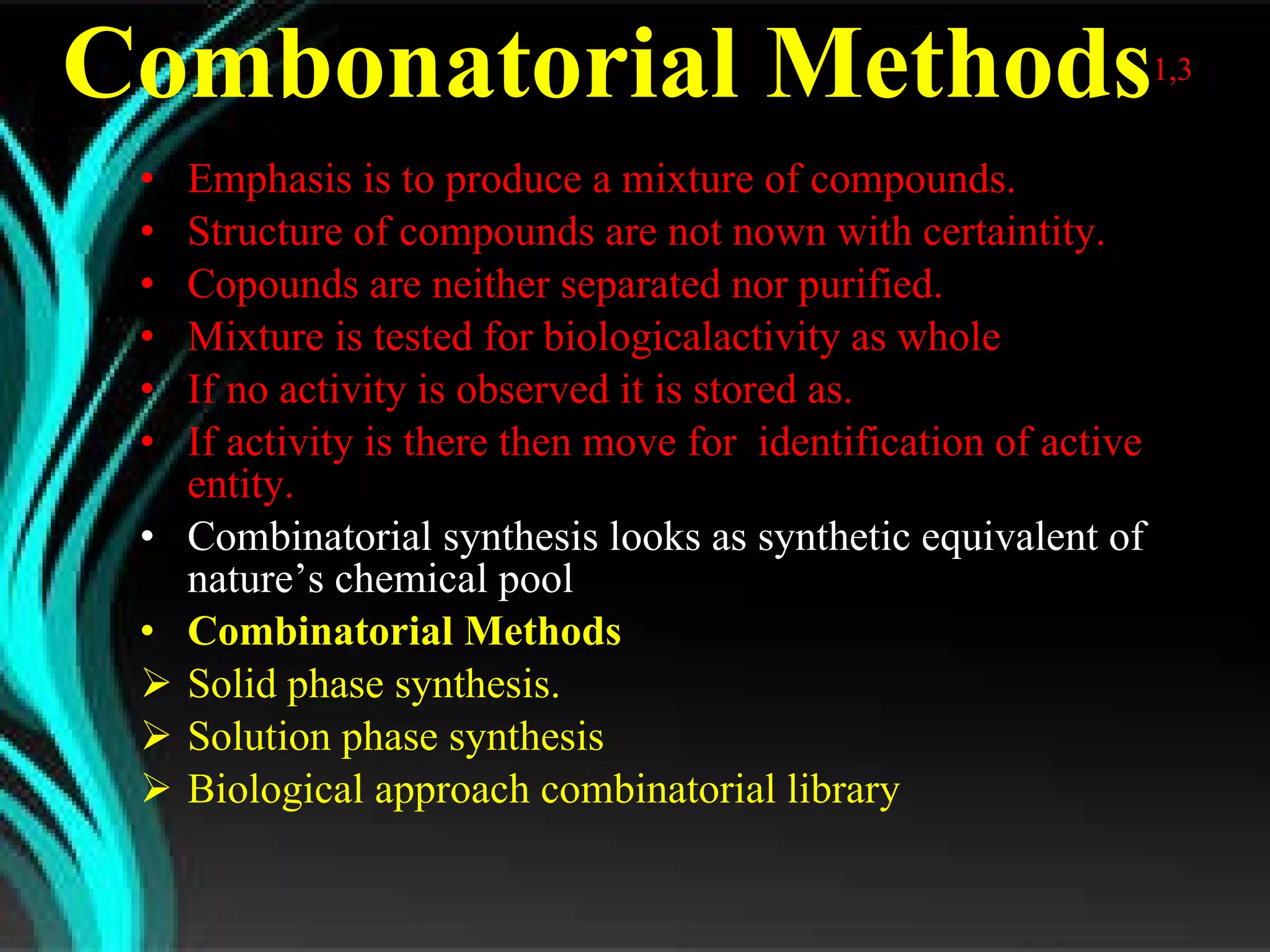 Combonatorial Methods 1,3   Emphasis is to produce a mixture of compounds. Structure of compounds are not nown with certaintity. Copounds are neither separated nor purified.  Mixture is tested for biologicalactivity as whole If no activity is observed it is stored as. If activity is there then move for  identification of active entity. Combinatorial synthesis looks as synthetic equivalent of nature’s chemical pool Combinatorial Methods Solid phase synthesis. Solution phase synthesis Biological approach combinatorial library 