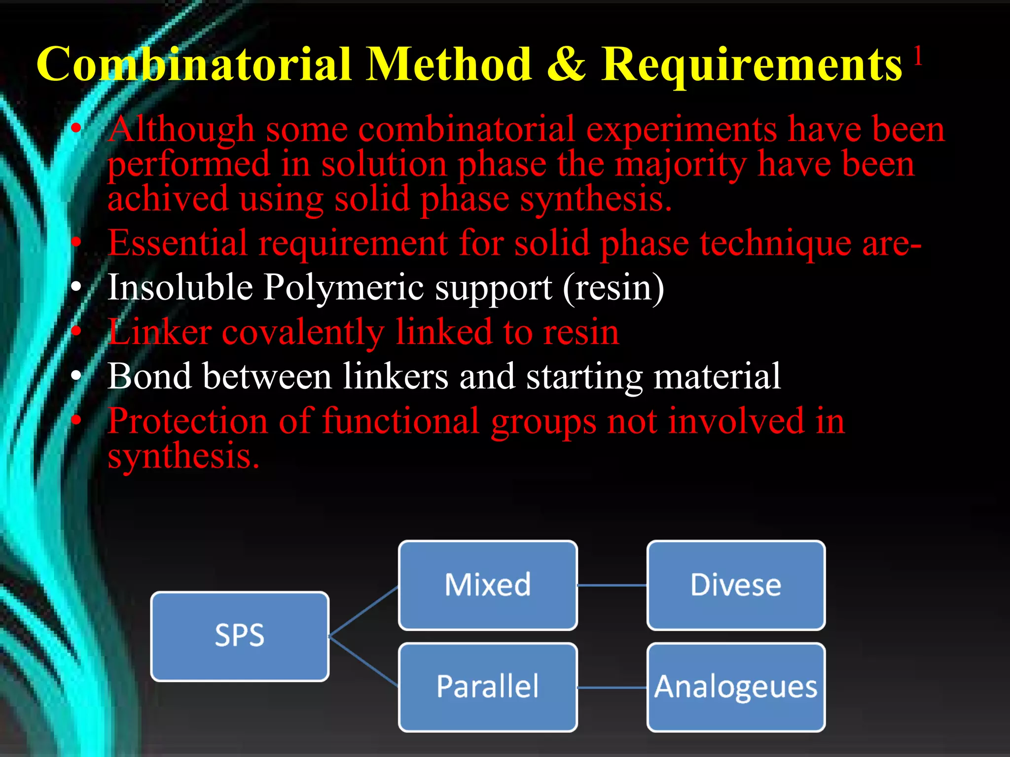 Combinatorial Method & Requirements  1   Although some combinatorial experiments have been performed in solution phase the majority have been achived using solid phase synthesis. Essential requirement for solid phase technique are- Insoluble Polymeric support (resin) Linker covalently linked to resin Bond between linkers and starting material Protection of functional groups not involved in synthesis. 