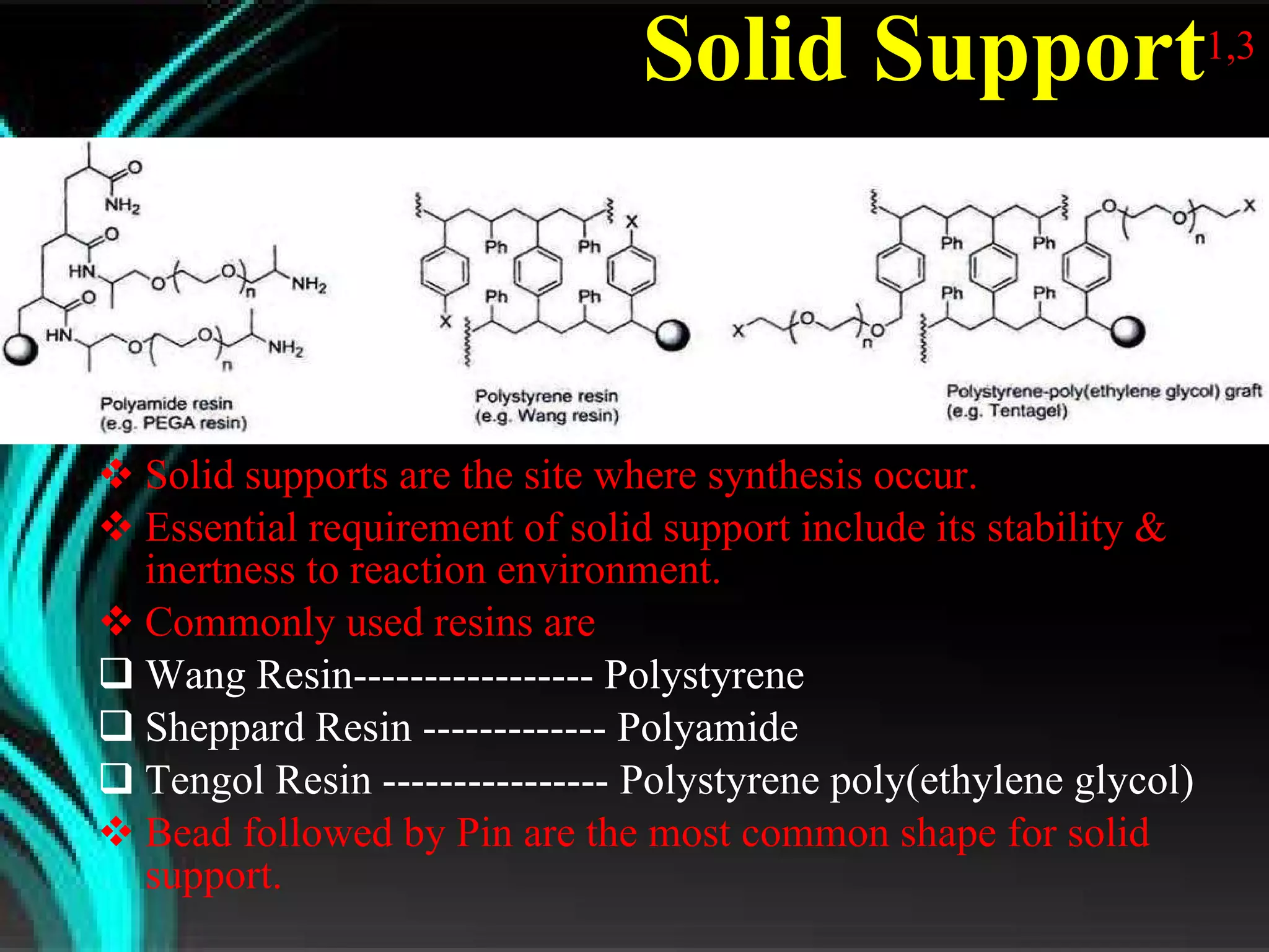 Solid Support 1,3 Solid supports are the site where synthesis occur. Essential requirement of solid support include its stability & inertness to reaction environment. Commonly used resins are Wang Resin----------------- Polystyrene Sheppard Resin ------------- Polyamide Tengol Resin ---------------- Polystyrene poly(ethylene glycol) Bead followed by Pin are the most common shape for solid support. 