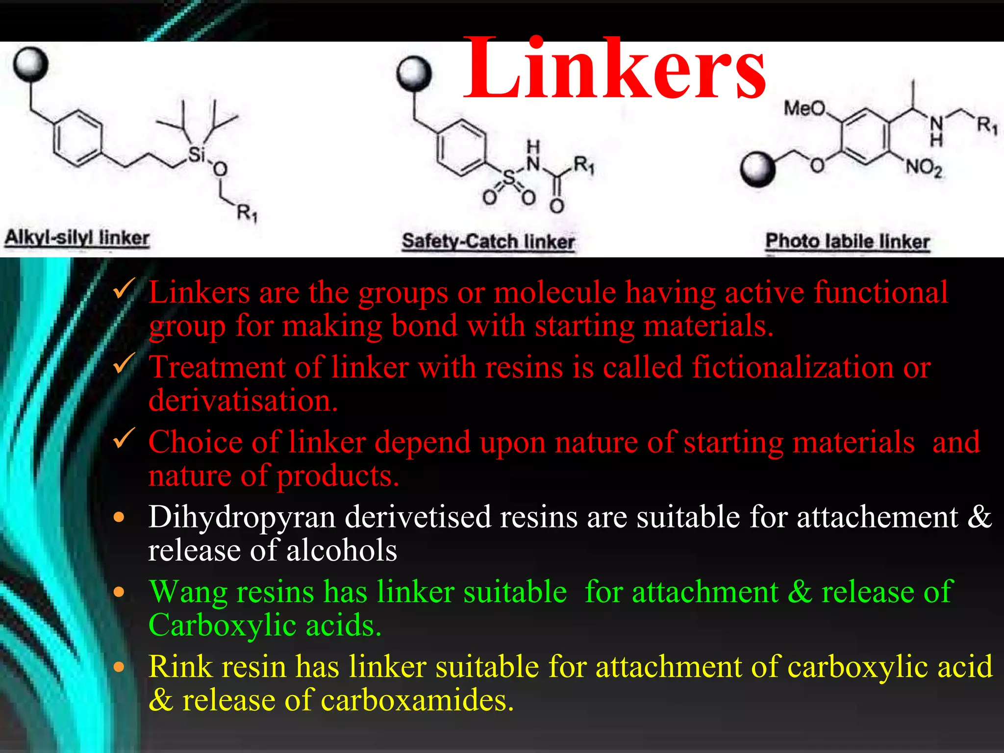 Linkers are the groups or molecule having active functional group for making bond with starting materials. Treatment of linker with resins is called fictionalization or  derivatisation. Choice of linker depend upon nature of starting materials  and nature of products.  Dihydropyran derivetised resins are suitable for attachement & release of alcohols Wang resins has linker suitable  for attachment & release of Carboxylic acids. Rink resin has linker suitable for attachment of carboxylic acid & release of carboxamides. Linkers 