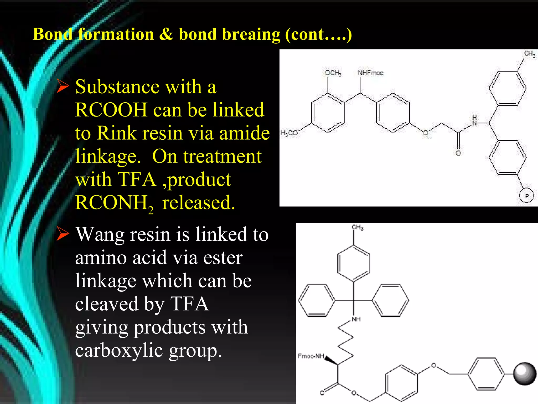 Bond formation & bond breaing (cont….) Substance with a RCOOH can be linked to Rink resin via amide linkage.  On treatment with TFA ,product RCONH 2  released. Wang resin is linked to amino acid via ester linkage which can be cleaved by TFA  giving products with carboxylic group. 