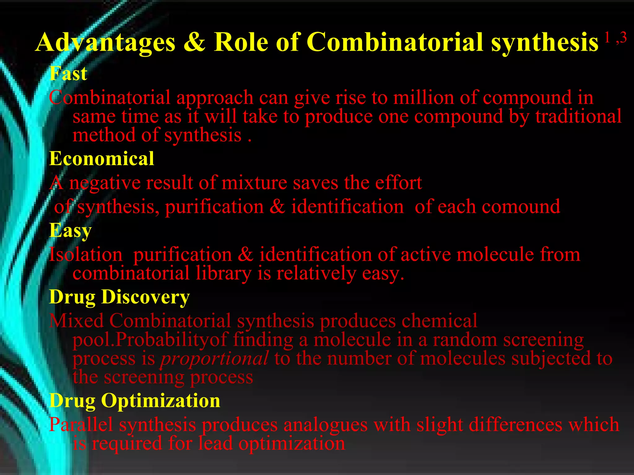 Fast  Combinatorial approach can give rise to million of compound in same time as it will take to produce one compound by traditional method of synthesis . Economical  A negative result of mixture saves the effort of synthesis, purification & identification  of each comound Easy Isolation  purification & identification of active molecule from combinatorial library is relatively easy. Drug Discovery Mixed Combinatorial synthesis produces chemical pool. Probabilityof finding a molecule in a random screening process is  proportional  to the number of molecules subjected to the screening process Drug Optimization Parallel synthesis produces analogues with slight differences which is required for lead optimization  Advantages & Role of Combinatorial synthesis  1 ,3 