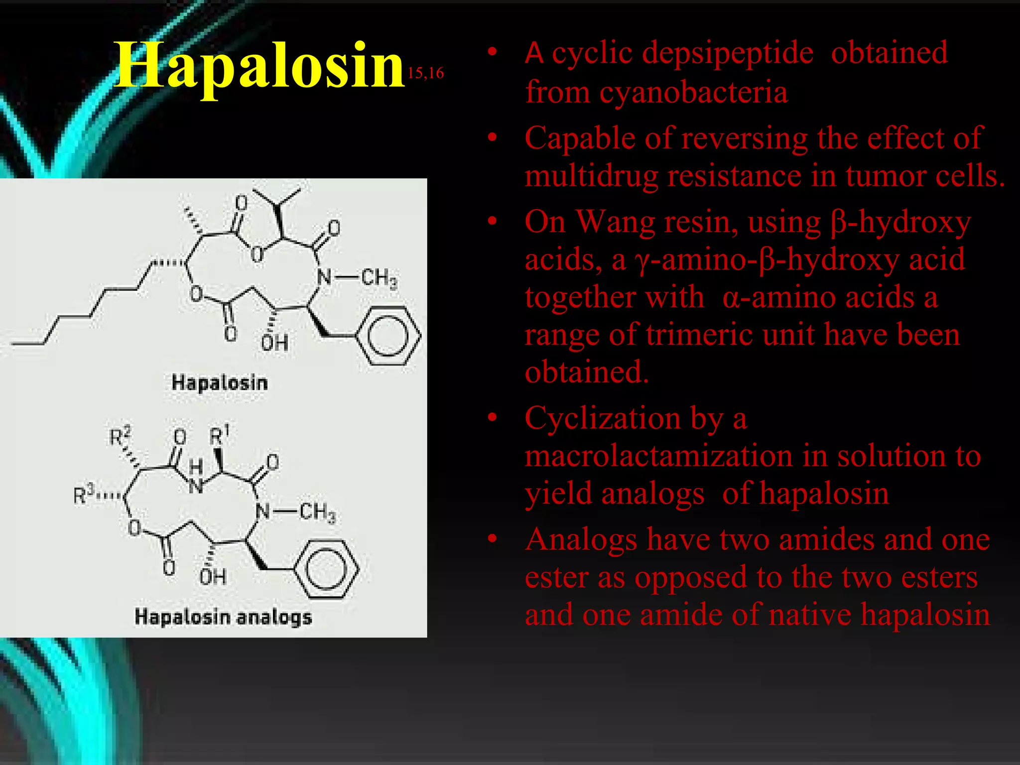 Hapalosin 15,16 A  cyclic depsipeptide  obtained from cyanobacteria Capable of reversing the effect of multidrug resistance in tumor cells. On Wang resin, using  β- hydroxy acids, a γ-amino-β-hydroxy acid together with  α- amino acids a range of trimeric unit have been  obtained. Cyclization by a macrolactamization in solution to yield analogs  of hapalosin Analogs have two amides and one ester as opposed to the two esters and one amide of native hapalosin 