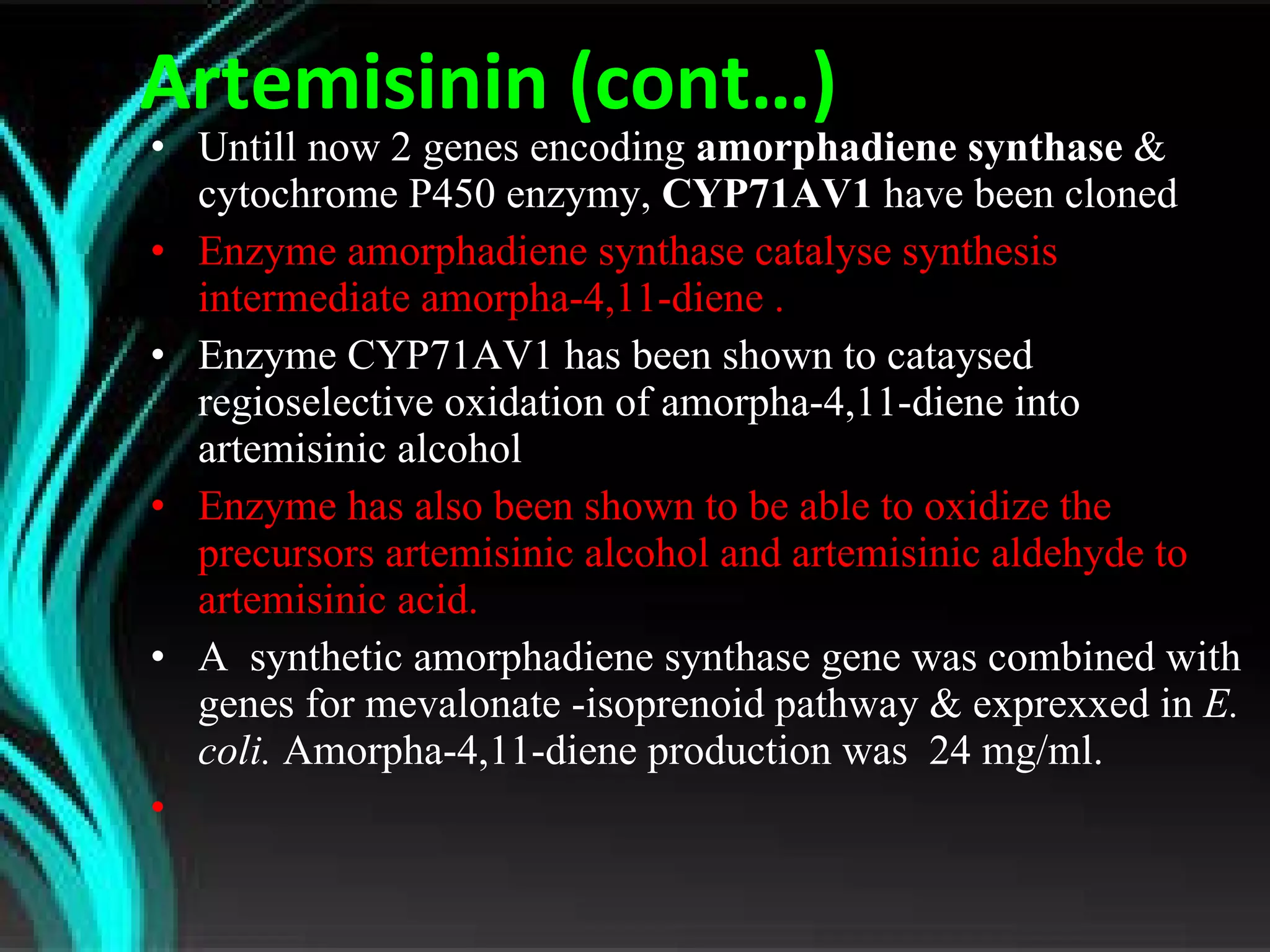 Artemisinin (cont…) Untill now 2 genes encoding  amorphadiene synthase  &   cytochrome P450 enzymy,  CYP71AV1  have been cloned Enzyme amorphadiene synthase catalyse synthesis intermediate amorpha-4,11-diene .  Enzyme CYP71AV1 has been shown to cataysed regioselective oxidation of amorpha-4,11-diene into artemisinic alcohol Enzyme has also been shown to be able to oxidize the precursors artemisinic alcohol and artemisinic aldehyde to artemisinic acid. A  synthetic amorphadiene synthase gene was combined with genes for mevalonate -isoprenoid pathway & exprexxed in  E. coli.  A morpha-4,11-diene production was  24 mg/ml. 