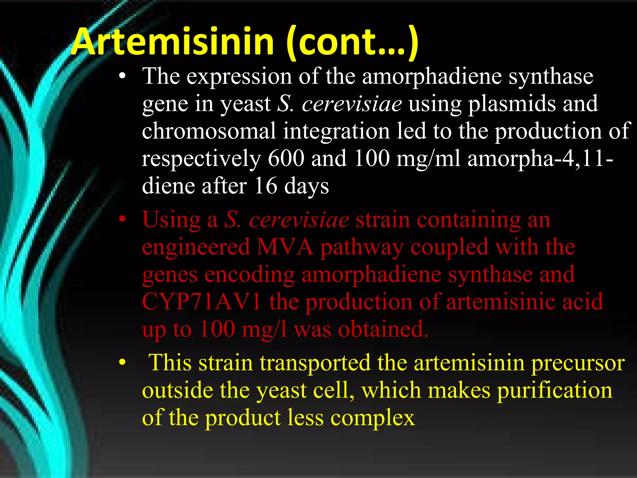 Artemisinin (cont…) The expression of the amorphadiene synthase gene in yeast  S. cerevisiae  using plasmids and chromosomal integration led to the production of respectively 600 and 100 mg/ml amorpha-4,11-diene after 16 days Using a  S. cerevisiae  strain containing an engineered MVA pathway coupled with the genes encoding amorphadiene synthase and CYP71AV1 the production of artemisinic acid up to 100 mg/l was obtained. This strain transported the artemisinin precursor outside the yeast cell, which makes purification of the product less complex 