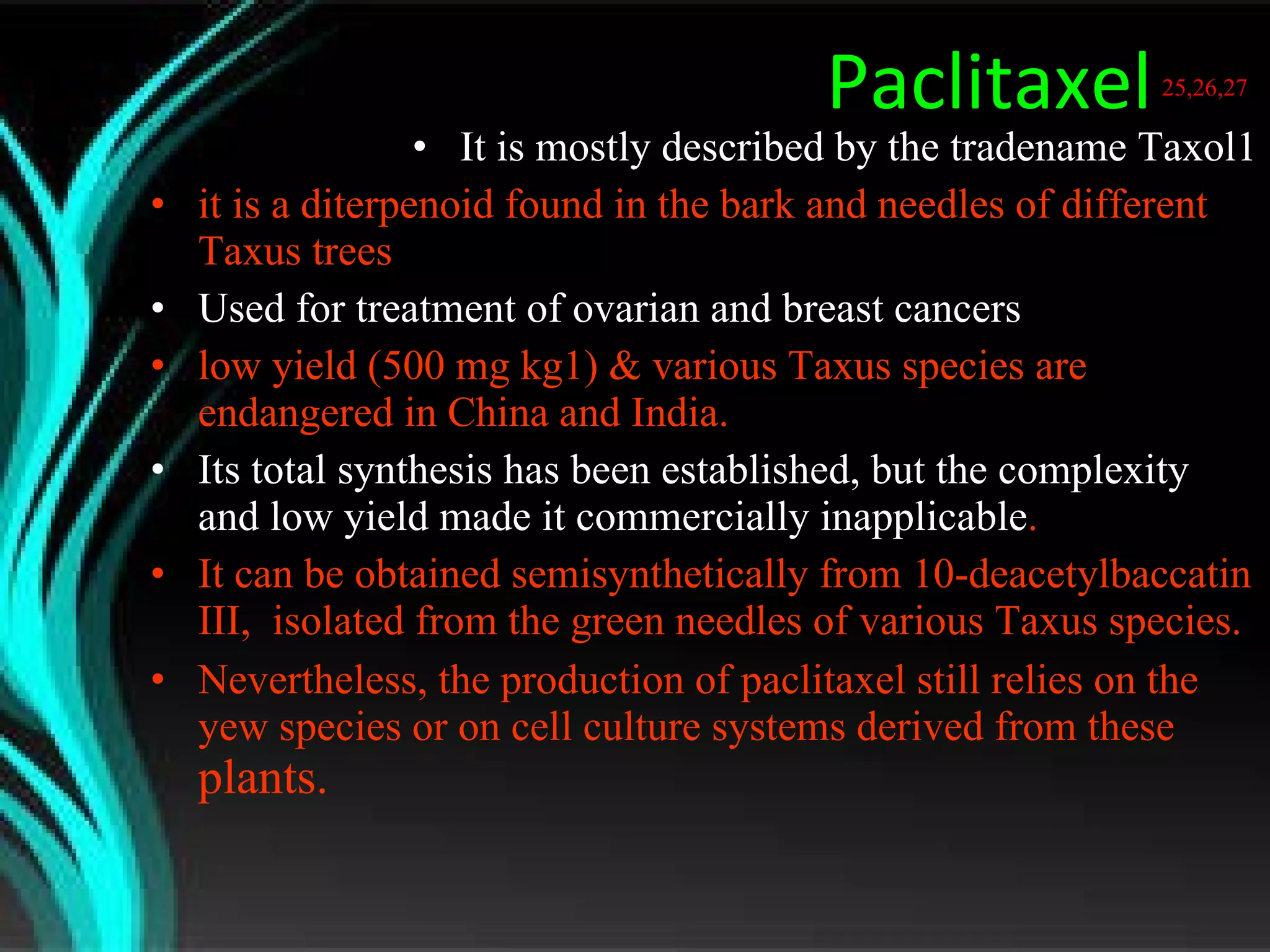 Paclitaxel   25,26,27   It is mostly described by the tradename Taxol1 it is a diterpenoid found in the bark and needles of different Taxus trees Used for treatment of ovarian and breast cancers low yield (500 mg kg1) & various Taxus species are endangered in China and India. Its total synthesis has been established, but the complexity and low yield made it commercially inapplicable .  It can be obtained semisynthetically from 10-deacetylbaccatin III,  isolated from the green needles of various Taxus species. Nevertheless, the production of paclitaxel still relies on the yew species or on cell culture systems derived from these  plants.  