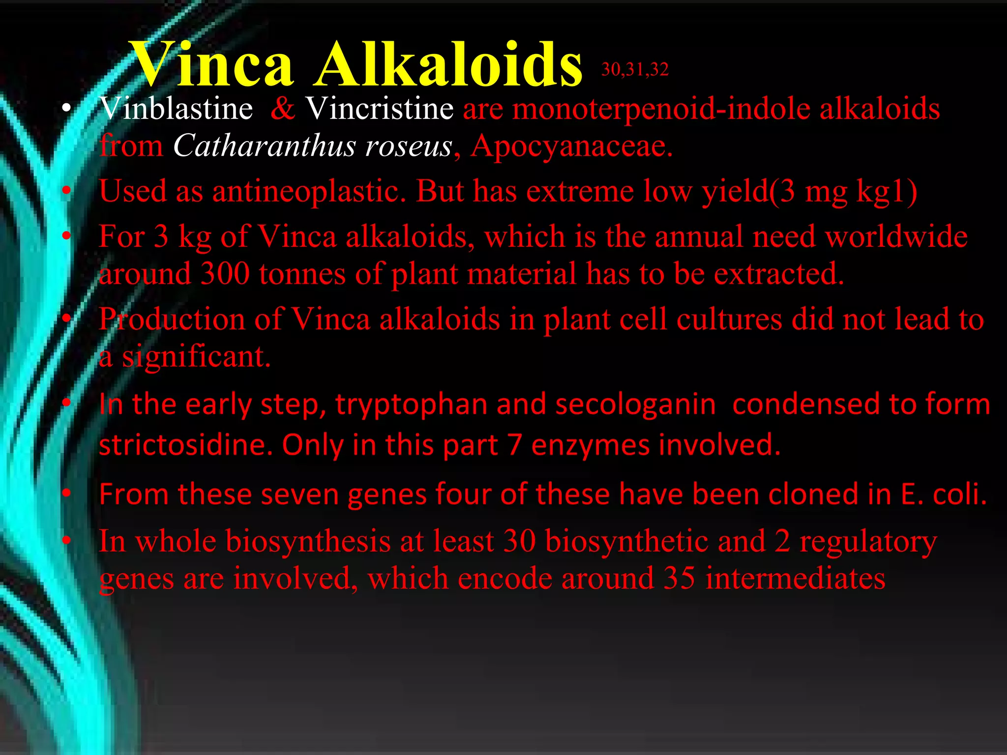 Vinca Alkaloids  30,31,32 Vinblastine   &  Vincristine  are monoterpenoid-indole alkaloids from  Catharanthus roseus , Apocyanaceae. Used as antineoplastic. But has extreme low yield (3 mg kg1)  For 3 kg of Vinca alkaloids, which is the annual need worldwide around 300 tonnes of plant material has to be extracted. Production of Vinca alkaloids in plant cell cultures did not lead to a significant. In the early step, tryptophan and secologanin  condensed to form strictosidine. Only in this part 7 enzymes involved. From these seven genes four of these have been cloned in E. coli. In whole biosynthesis at least 30 biosynthetic and 2 regulatory genes are involved, which encode around 35 intermediates 