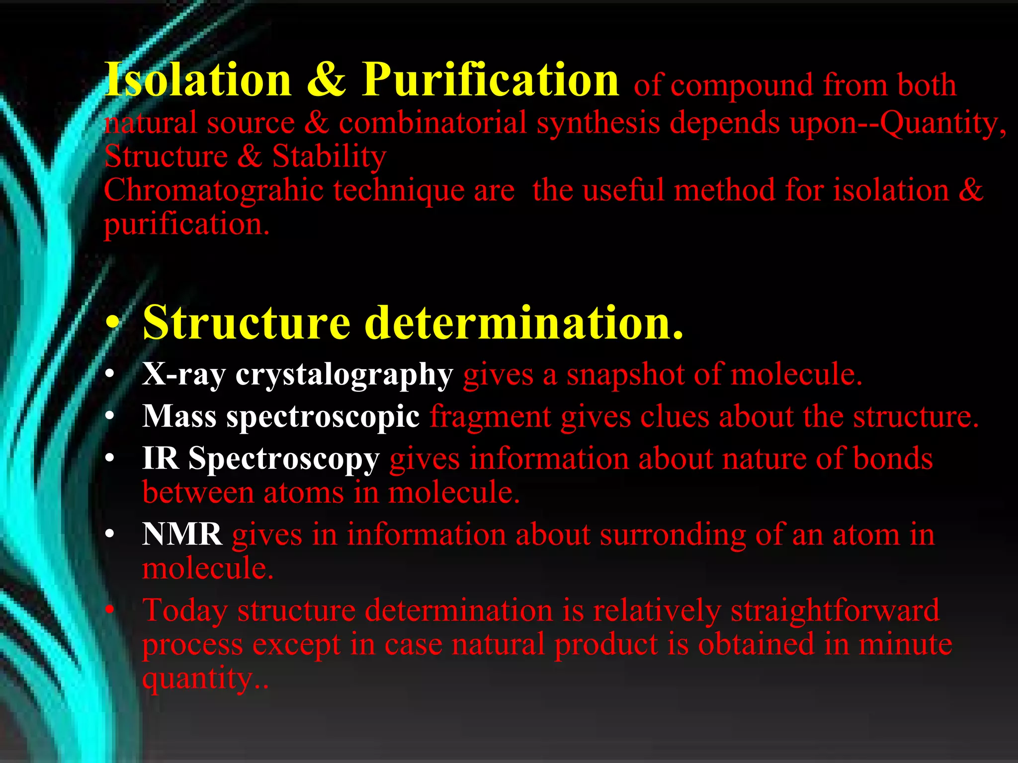 Isolation & Purification  of compound from both natural source & combinatorial synthesis depends upon--Quantity, Structure & Stability  Chromatograhic technique are  the useful method for isolation & purification. Structure determination.  X-ray crystalography  gives a snapshot of molecule. Mass spectroscopic  fragment gives clues about the structure. IR Spectroscopy  gives information about nature of bonds between atoms in molecule. NMR   gives in information about surronding of an atom in molecule. Today structure determination is relatively straightforward process except in case natural product is obtained in minute quantity.. 