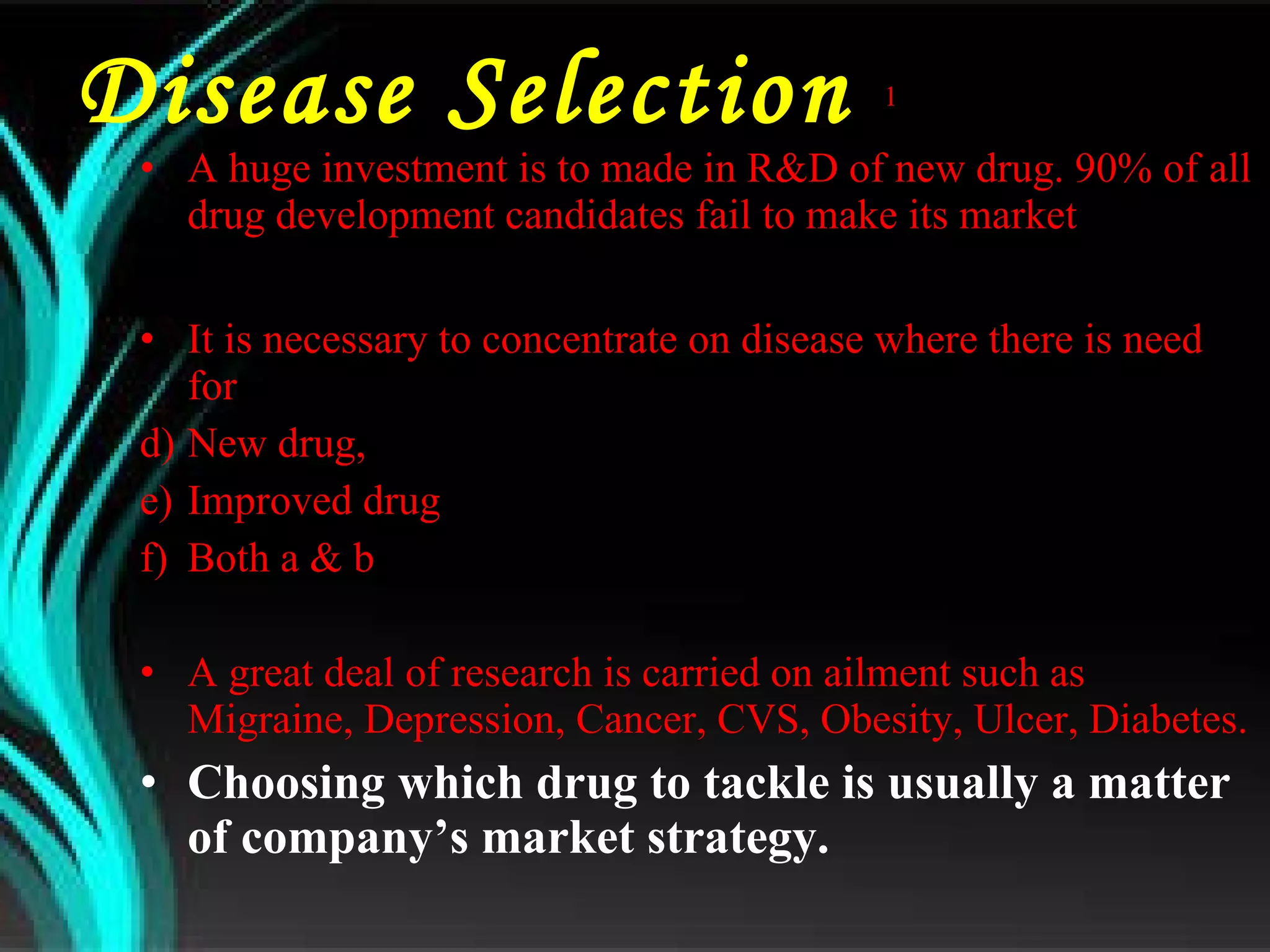 Disease Selection  1 A huge investment is to made in R&D of new drug. 90% of all drug development candidates fail to make its market It is necessary to concentrate on disease where there is need for  New drug, Improved drug Both a & b A great deal of research is carried on ailment such as Migraine, Depression, Cancer, CVS, Obesity, Ulcer, Diabetes. Choosing which drug to tackle is usually a matter of company’s market strategy. 