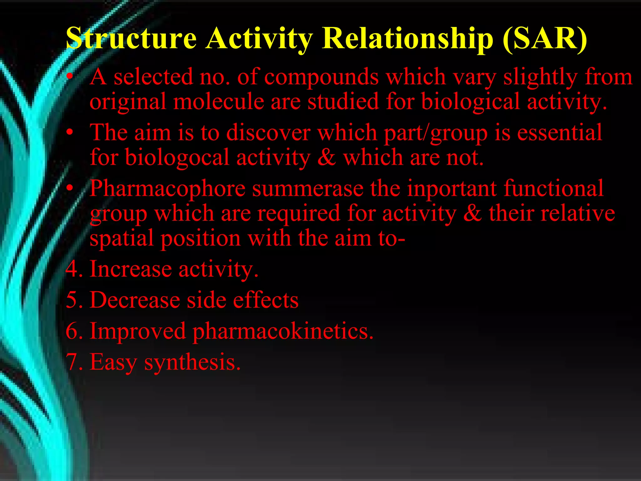 Structure Activity Relationship (SAR)  A selected no. of compounds which vary slightly from original molecule are studied for biological activity. The aim is to discover which part/group is essential for biologocal activity & which are not. Pharmacophore summerase the inportant functional group which are required for activity & their relative spatial position with the aim to- Increase activity. Decrease side effects Improved pharmacokinetics. Easy synthesis. 